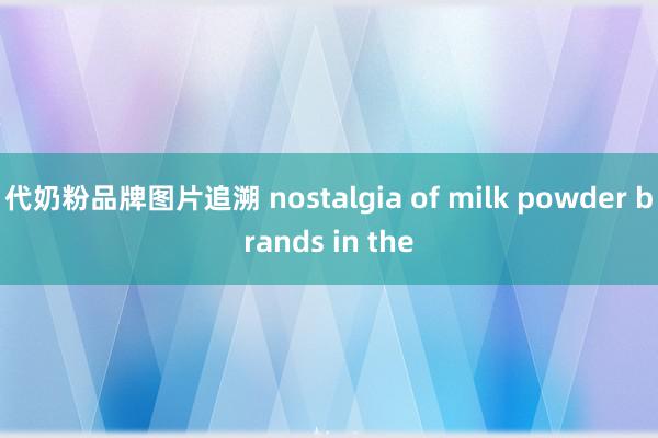 代奶粉品牌图片追溯 nostalgia of milk powder brands in the