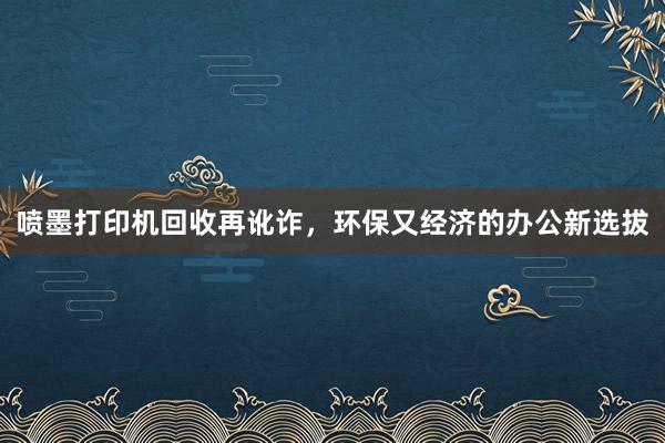 喷墨打印机回收再讹诈，环保又经济的办公新选拔