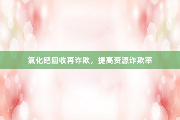 氯化钯回收再诈欺，提高资源诈欺率